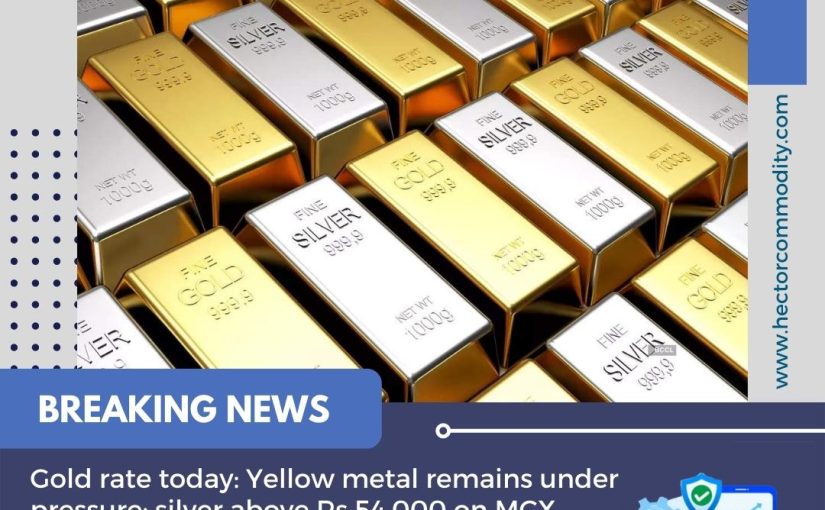 Gold rate today: Yellow metal remains under pressure; silver above Rs 54,000 on MCX UPDATE BY www.hectorcommodity.com (CALL: 8439677004/ 8755878899)